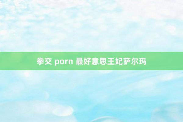 拳交 porn 最好意思王妃萨尔玛