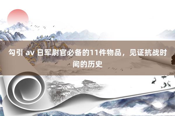 勾引 av 日军尉官必备的11件物品，见证抗战时间的历史