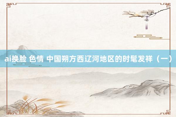 ai换脸 色情 中国朔方西辽河地区的时髦发祥（一）