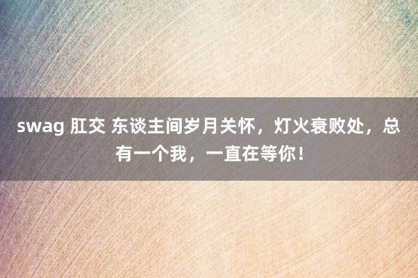 swag 肛交 东谈主间岁月关怀，灯火衰败处，总有一个我，一直在等你！