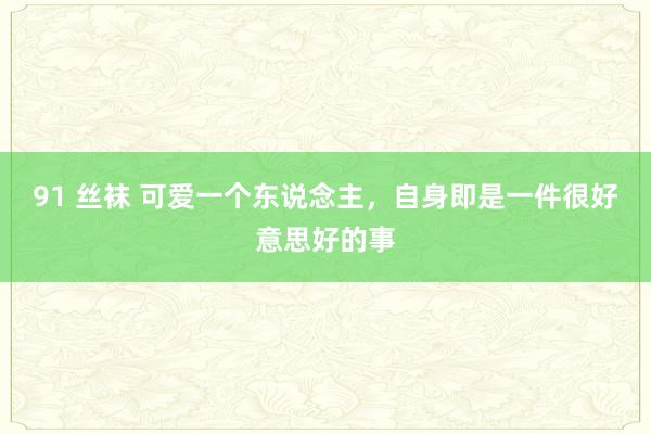 91 丝袜 可爱一个东说念主，自身即是一件很好意思好的事