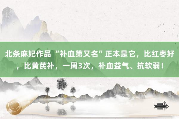 北条麻妃作品 “补血第又名”正本是它，比红枣好，比黄芪补，一周3次，补血益气、抗软弱！