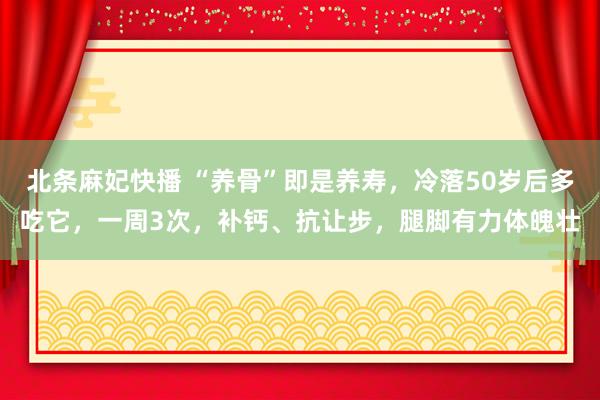 北条麻妃快播 “养骨”即是养寿，冷落50岁后多吃它，一周3次，补钙、抗让步，腿脚有力体魄壮