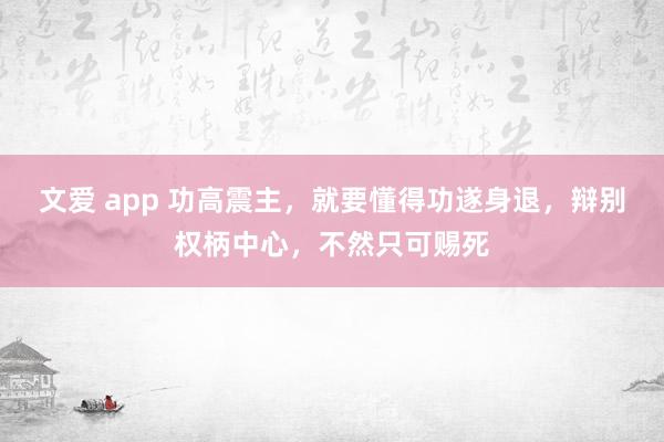 文爱 app 功高震主，就要懂得功遂身退，辩别权柄中心，不然只可赐死