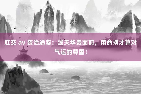 肛交 av 资治通鉴:泼天华贵面前,用命搏才算对气运的尊重!