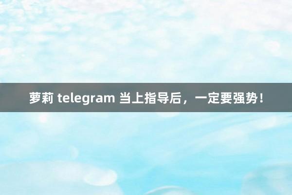 萝莉 telegram 当上指导后，一定要强势！