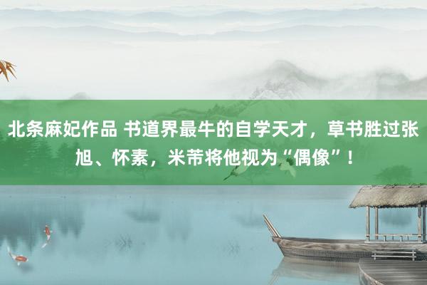 北条麻妃作品 书道界最牛的自学天才，草书胜过张旭、怀素，米芾将他视为“偶像”！
