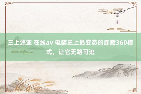 三上悠亚 在线av 电脑史上最变态的卸载360模式，让它无路可逃