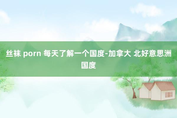 丝袜 porn 每天了解一个国度-加拿大 北好意思洲国度
