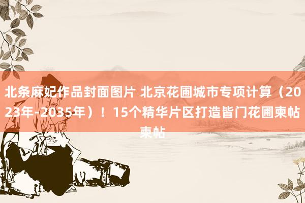 北条麻妃作品封面图片 北京花圃城市专项计算（2023年-2035年）！15个精华片区打造皆门花圃柬帖
