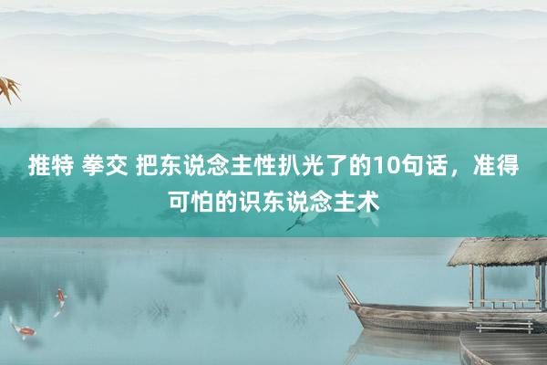 推特 拳交 把东说念主性扒光了的10句话，准得可怕的识东说念主术