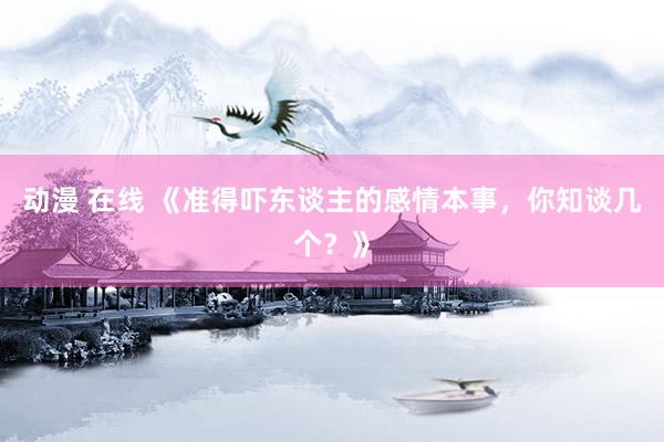 动漫 在线 《准得吓东谈主的感情本事,你知谈几个?》