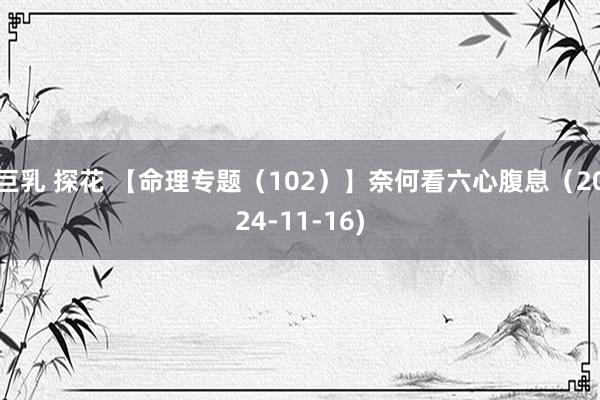 巨乳 探花 【命理专题（102）】奈何看六心腹息（2024-11-16)