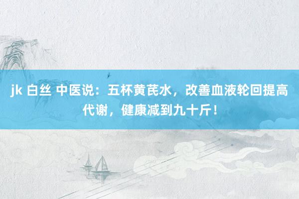 jk 白丝 中医说：五杯黄芪水，改善血液轮回提高代谢，健康减到九十斤！