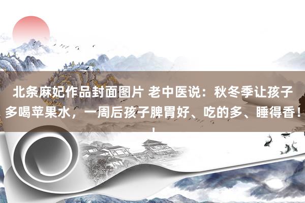 北条麻妃作品封面图片 老中医说：秋冬季让孩子多喝苹果水，一周后孩子脾胃好、吃的多、睡得香！