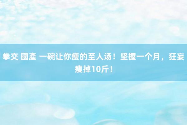 拳交 國產 一碗让你瘦的至人汤！坚握一个月，狂妄瘦掉10斤！