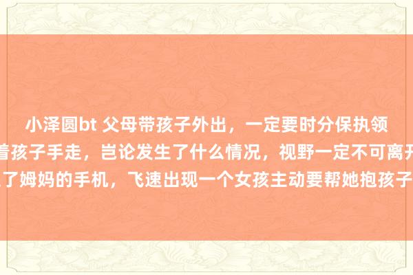 小泽圆bt 父母带孩子外出，一定要时分保执领悟和警惕，进阛阓要牵着孩子手走，岂论发生了什么情况，视野一定不可离开孩子，一个歹徒抢走了姆妈的手机，飞速出现一个女孩主动要帮她抱孩子，孩子要我方躬行处治，决不可让别东说念主碰