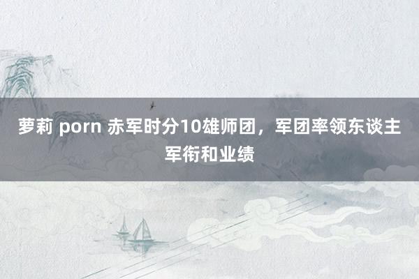 萝莉 porn 赤军时分10雄师团，军团率领东谈主军衔和业绩
