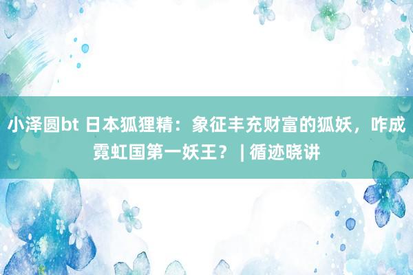 小泽圆bt 日本狐狸精：象征丰充财富的狐妖，咋成霓虹国第一妖王？ | 循迹晓讲