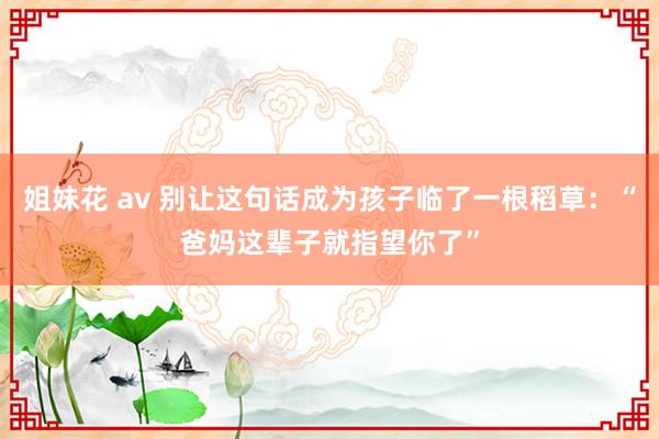 姐妹花 av 别让这句话成为孩子临了一根稻草：“爸妈这辈子就指望你了”