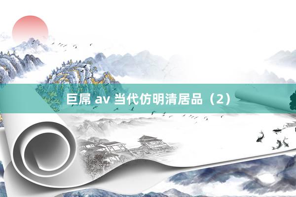 巨屌 av 当代仿明清居品（2）