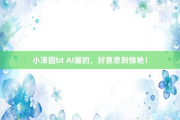 小泽圆bt AI画的，好意思到惊艳！