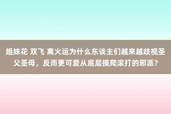 姐妹花 双飞 离火运为什么东谈主们越来越歧视圣父圣母，反而更可爱从底层摸爬滚打的邪派？