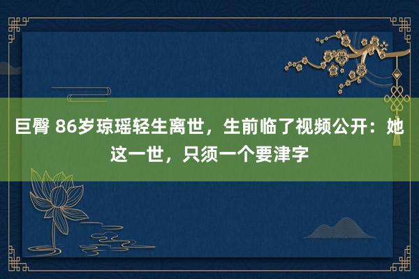 巨臀 86岁琼瑶轻生离世，生前临了视频公开：她这一世，只须一个要津字
