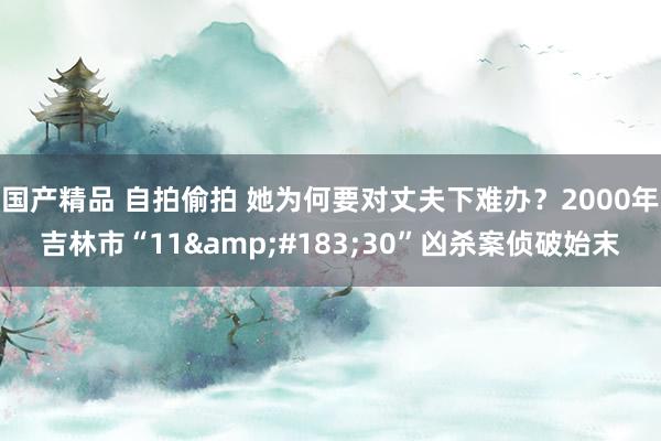 国产精品 自拍偷拍 她为何要对丈夫下难办？2000年吉林市“11&#183;30”凶杀案侦破始末