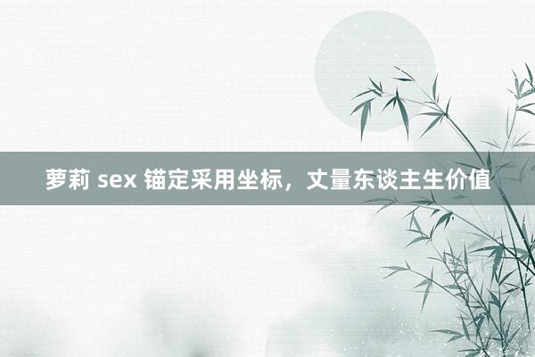 萝莉 sex 锚定采用坐标，丈量东谈主生价值