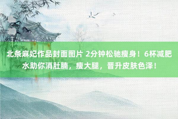 北条麻妃作品封面图片 2分钟松驰瘦身！6杯减肥水助你消肚腩，瘦大腿，晋升皮肤色泽！