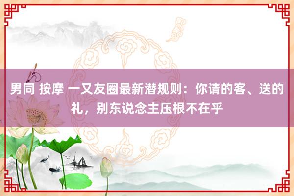 男同 按摩 一又友圈最新潜规则：你请的客、送的礼，别东说念主压根不在乎