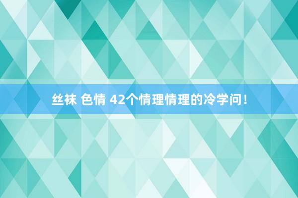 丝袜 色情 42个情理情理的冷学问！