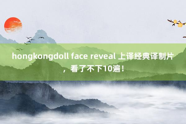 hongkongdoll face reveal 上译经典译制片，看了不下10遍！